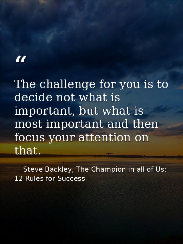 The challenge for you is to decide not what is important, but what is most important and then focus your attention on th — Steve Backley, The Champion in all of Us: 12 Rules for Success