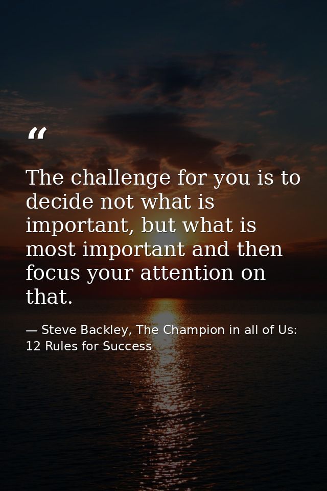 The challenge for you is to decide not what is important, but what is most important and then focus your attention on th — Steve Backley, The Champion in all of Us: 12 Rules for Success