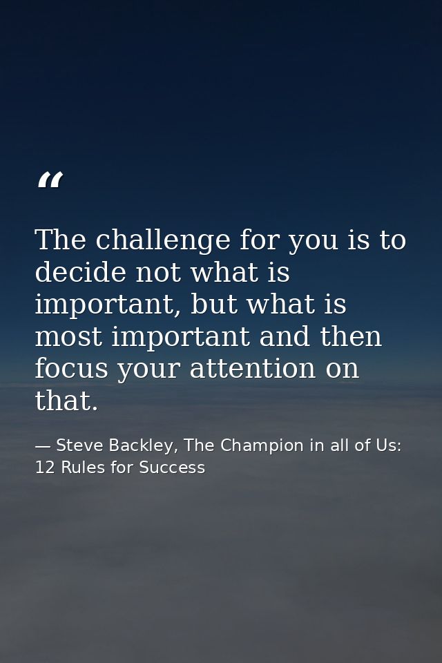The challenge for you is to decide not what is important, but what is most important and then focus your attention on th — Steve Backley, The Champion in all of Us: 12 Rules for Success