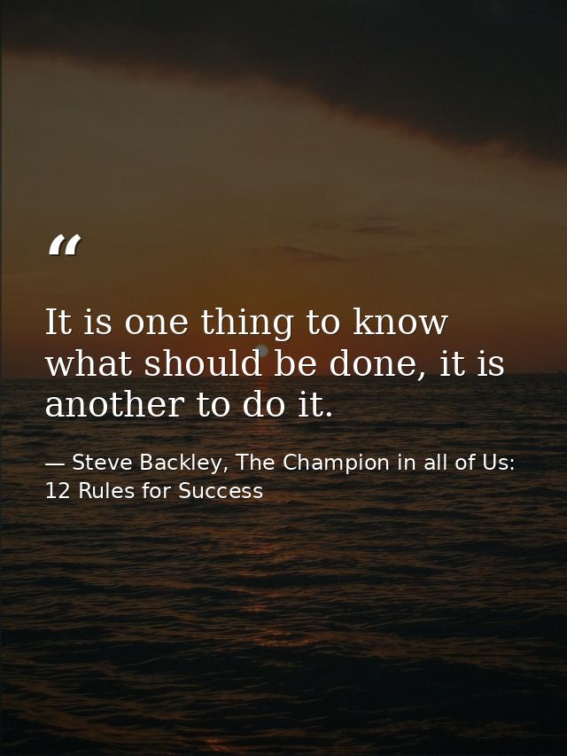 It is one thing to know what should be done, it is another to do it. — Steve Backley, The Champion in all of Us: 12 Rules for Success