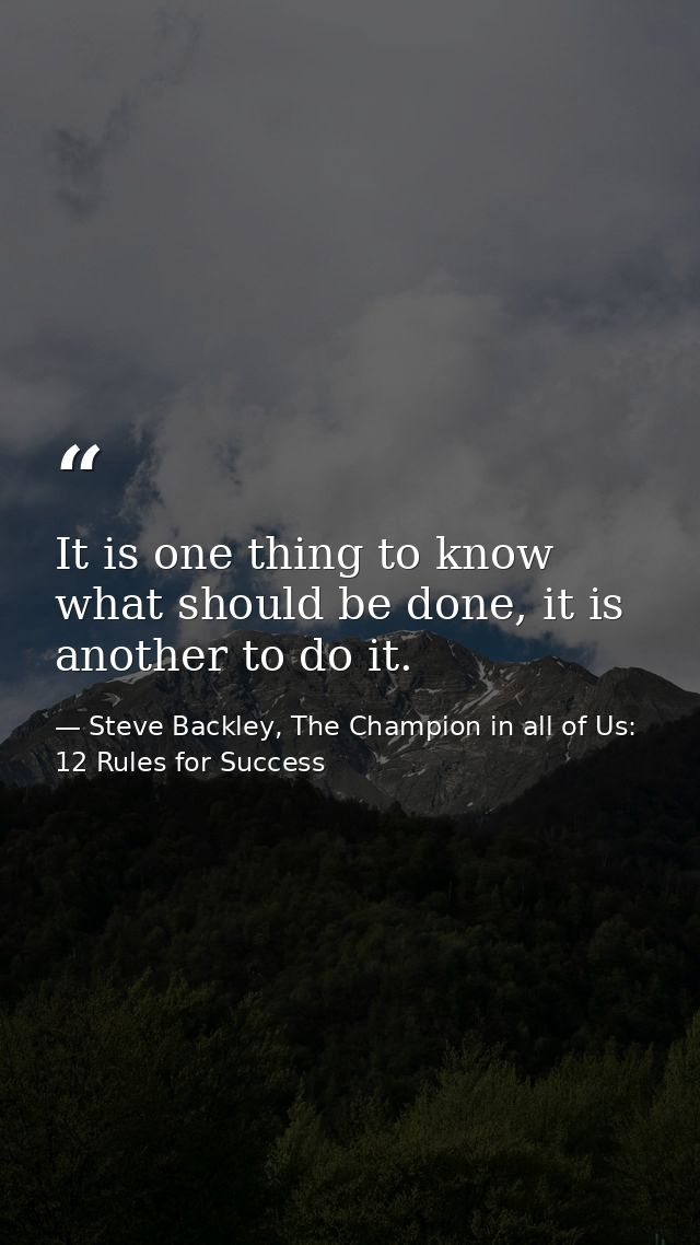 It is one thing to know what should be done, it is another to do it. — Steve Backley, The Champion in all of Us: 12 Rules for Success