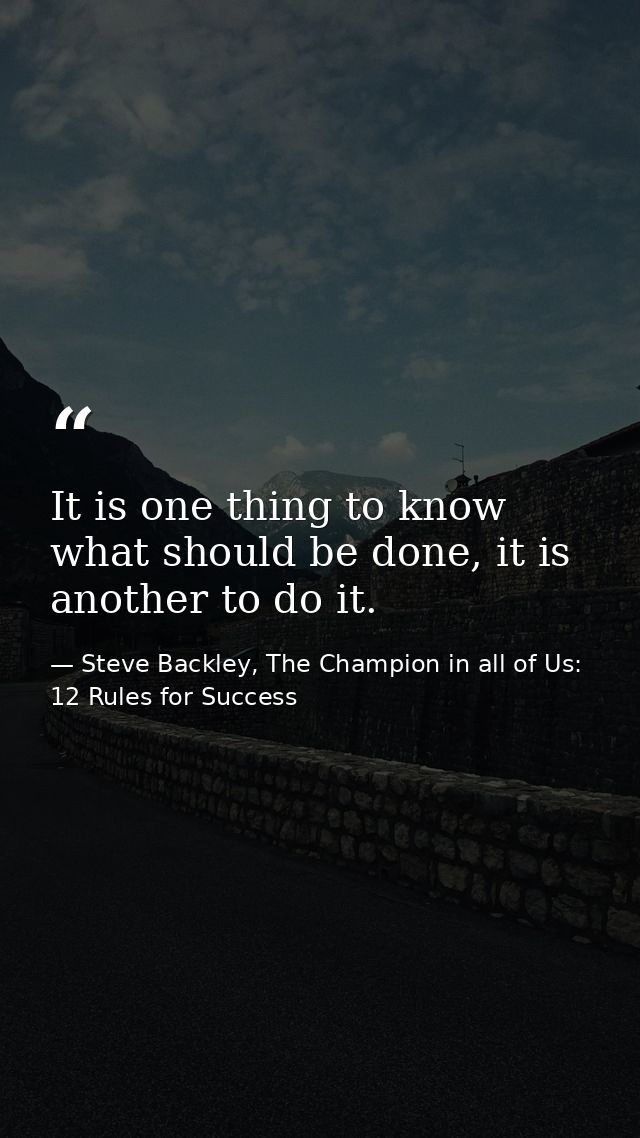 It is one thing to know what should be done, it is another to do it. — Steve Backley, The Champion in all of Us: 12 Rules for Success