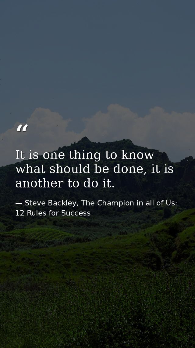 It is one thing to know what should be done, it is another to do it. — Steve Backley, The Champion in all of Us: 12 Rules for Success