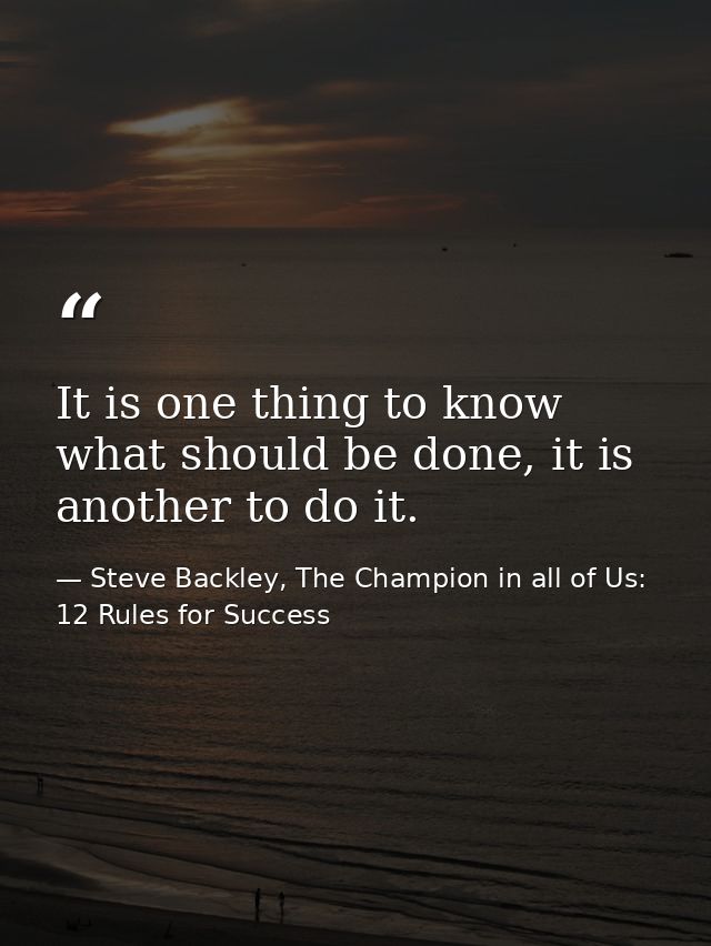 It is one thing to know what should be done, it is another to do it. — Steve Backley, The Champion in all of Us: 12 Rules for Success