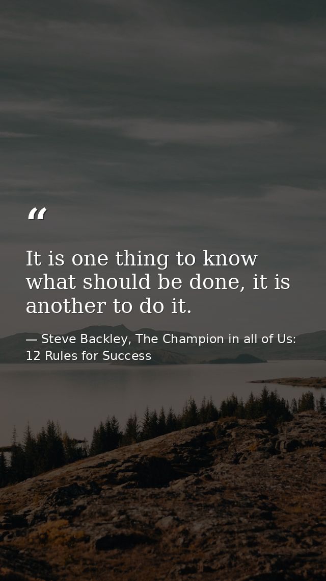 It is one thing to know what should be done, it is another to do it. — Steve Backley, The Champion in all of Us: 12 Rules for Success