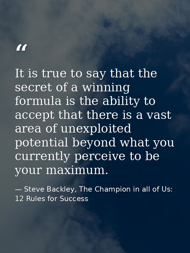 It is true to say that the secret of a winning formula is the ability to accept that there is a vast area of unexploited — Steve Backley, The Champion in all of Us: 12 Rules for Success