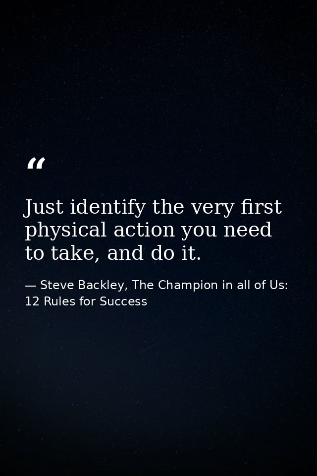 Just identify the very first physical action you need to take, and do it. — Steve Backley, The Champion in all of Us: 12 Rules for Success