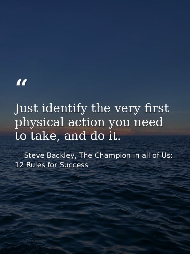 Just identify the very first physical action you need to take, and do it. — Steve Backley, The Champion in all of Us: 12 Rules for Success