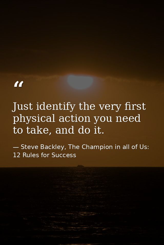 Just identify the very first physical action you need to take, and do it. — Steve Backley, The Champion in all of Us: 12 Rules for Success