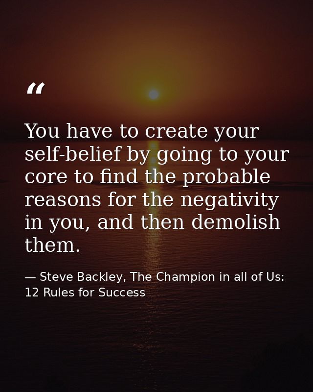 You have to create your self-belief by going to your core to find the probable reasons for the negativity in you, and th — Steve Backley, The Champion in all of Us: 12 Rules for Success
