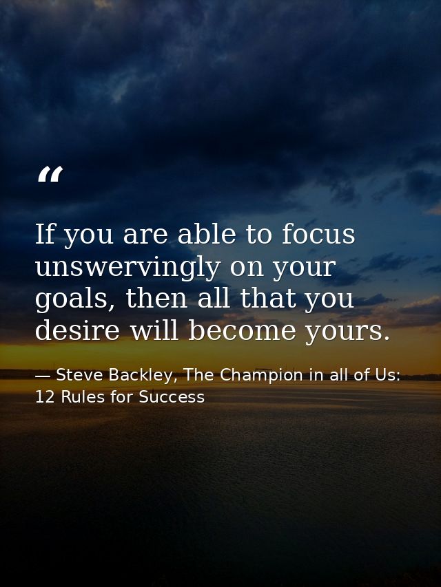 If you are able to focus unswervingly on your goals, then all that you desire will become yours. — Steve Backley, The Champion in all of Us: 12 Rules for Success
