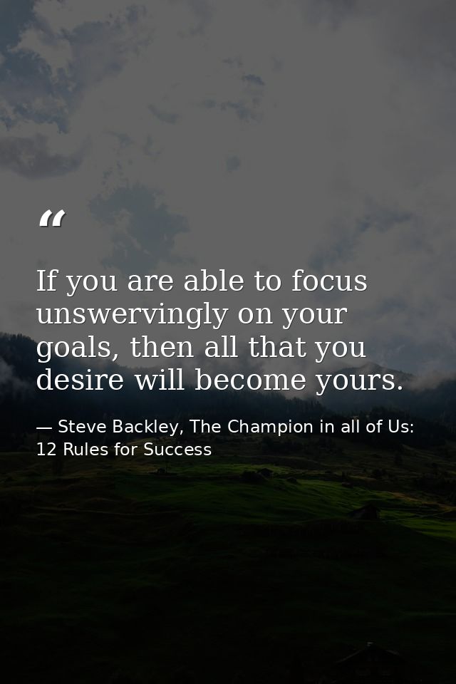 If you are able to focus unswervingly on your goals, then all that you desire will become yours. — Steve Backley, The Champion in all of Us: 12 Rules for Success