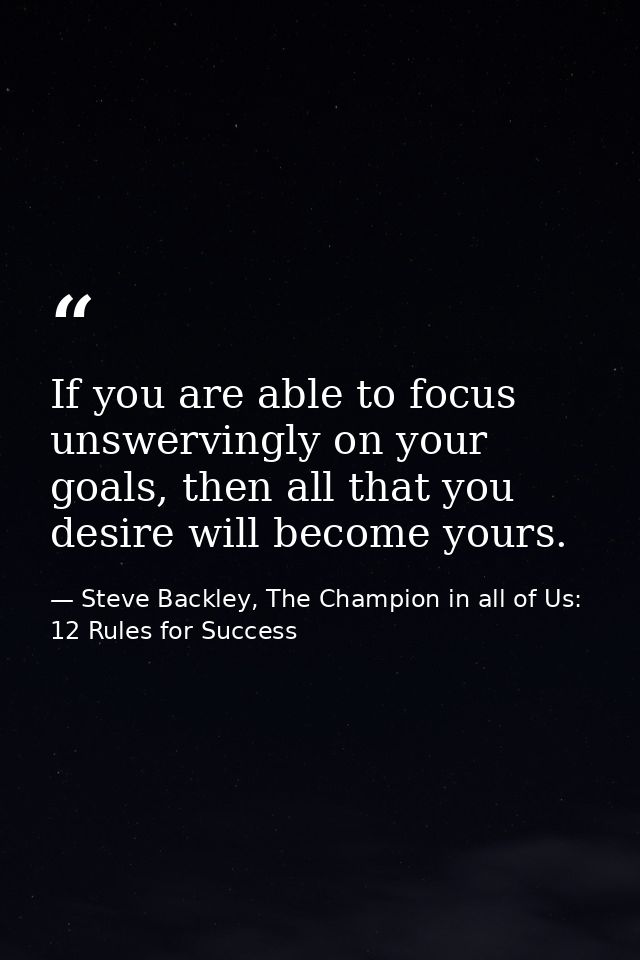 If you are able to focus unswervingly on your goals, then all that you desire will become yours. — Steve Backley, The Champion in all of Us: 12 Rules for Success