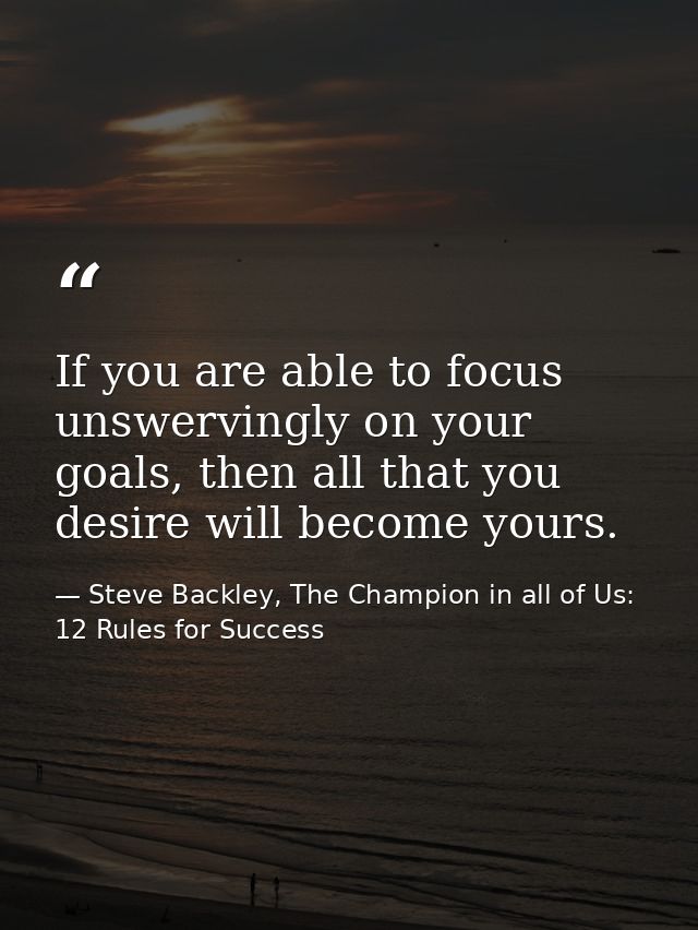 If you are able to focus unswervingly on your goals, then all that you desire will become yours. — Steve Backley, The Champion in all of Us: 12 Rules for Success