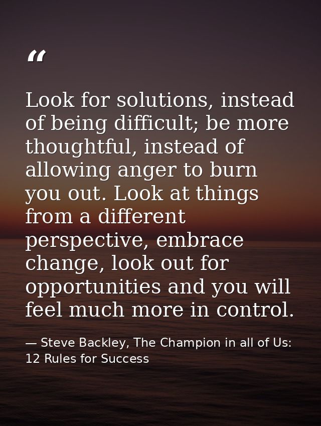Look for solutions, instead of being difficult; be more thoughtful, instead of allowing anger to burn you out. Look at t — Steve Backley, The Champion in all of Us: 12 Rules for Success