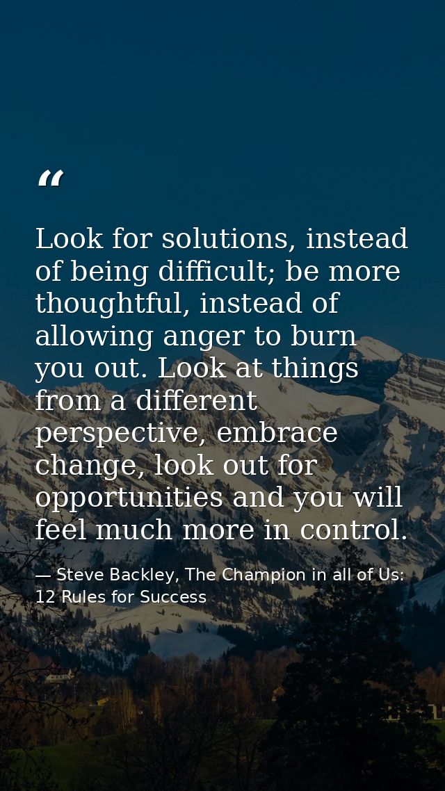 Look for solutions, instead of being difficult; be more thoughtful, instead of allowing anger to burn you out. Look at t — Steve Backley, The Champion in all of Us: 12 Rules for Success