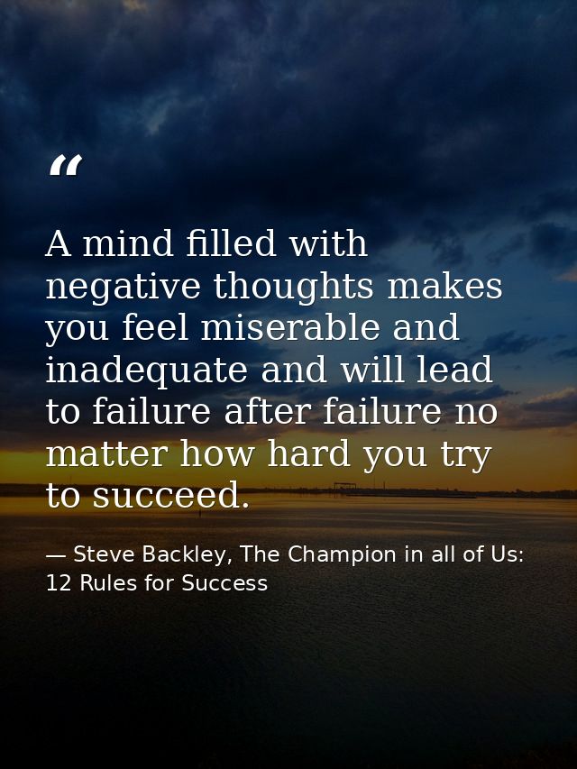 A mind filled with negative thoughts makes you feel miserable and inadequate and will lead to failure after failure no m — Steve Backley, The Champion in all of Us: 12 Rules for Success