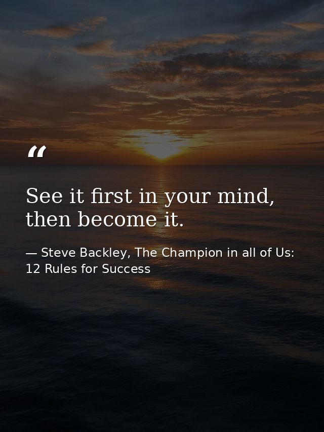 See it first in your mind, then become it. — Steve Backley, The Champion in all of Us: 12 Rules for Success