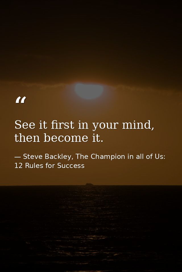 See it first in your mind, then become it. — Steve Backley, The Champion in all of Us: 12 Rules for Success