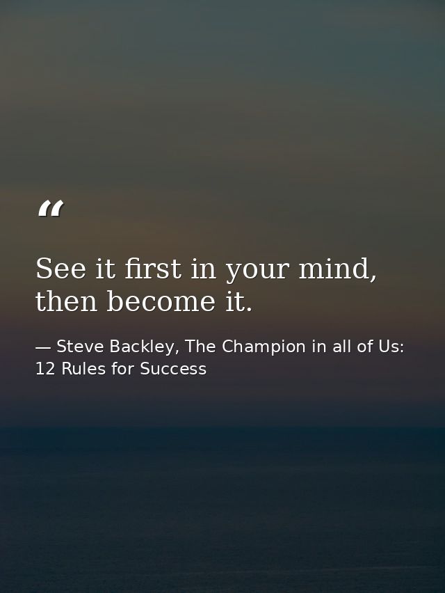 See it first in your mind, then become it. — Steve Backley, The Champion in all of Us: 12 Rules for Success