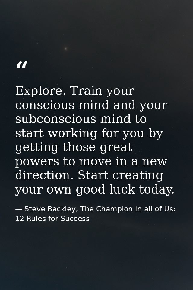 Explore. Train your conscious mind and your subconscious mind to start working for you by getting those great powers to  — Steve Backley, The Champion in all of Us: 12 Rules for Success