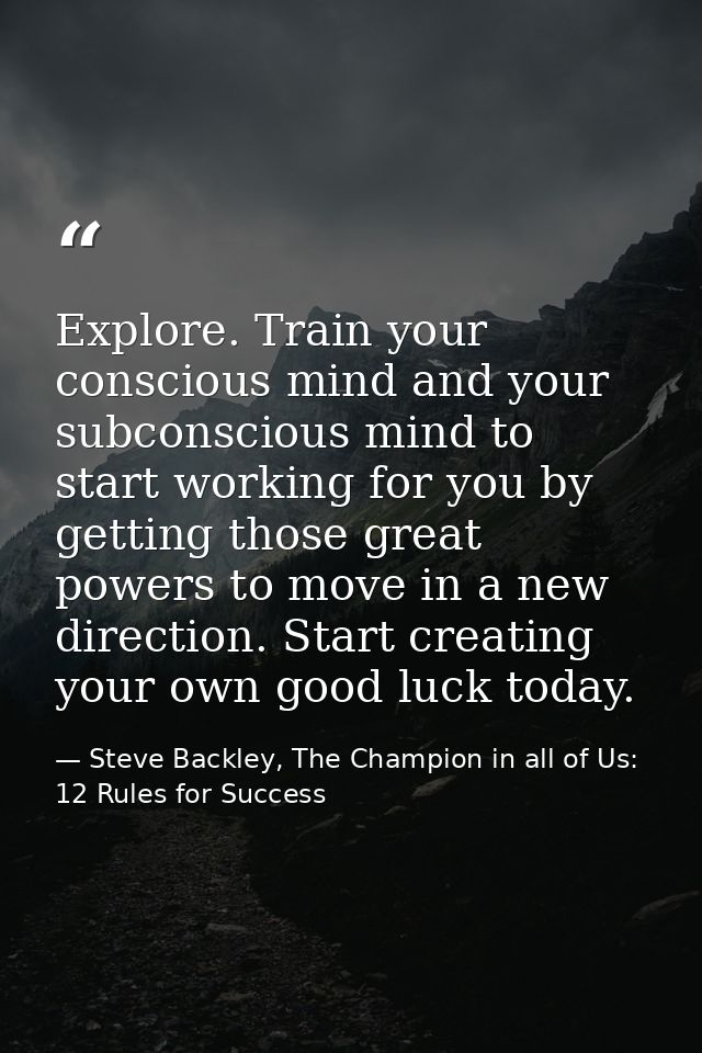 Explore. Train your conscious mind and your subconscious mind to start working for you by getting those great powers to  — Steve Backley, The Champion in all of Us: 12 Rules for Success