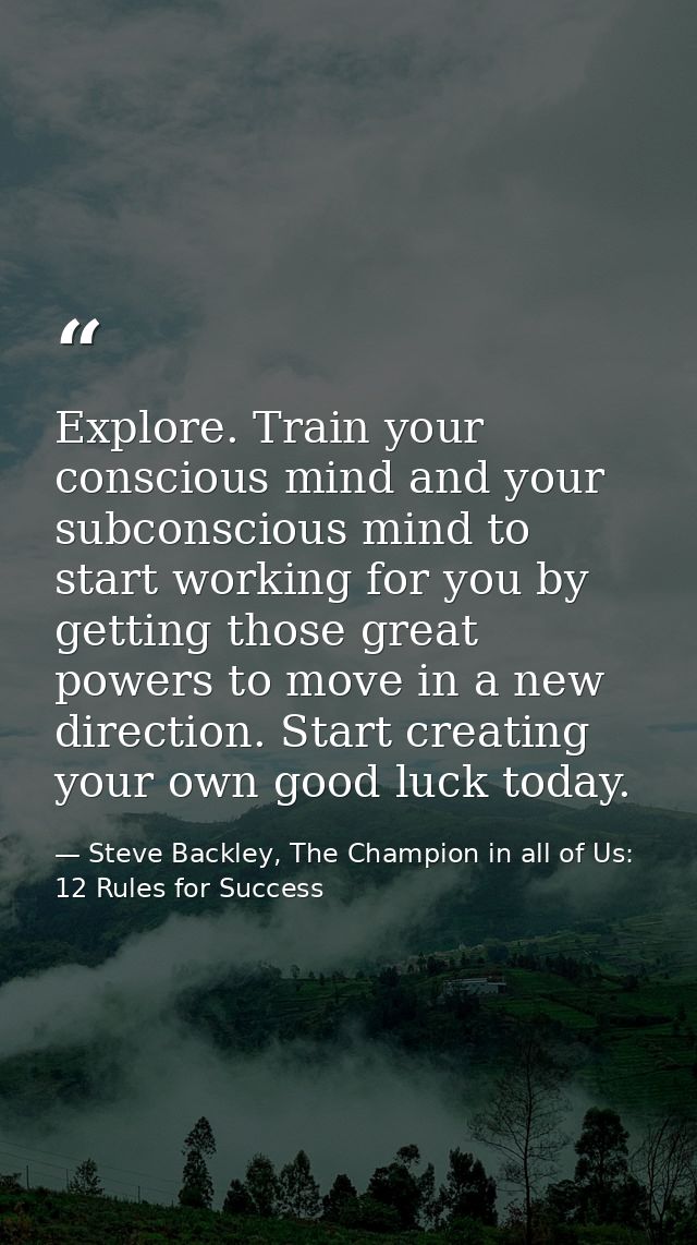 Explore. Train your conscious mind and your subconscious mind to start working for you by getting those great powers to  — Steve Backley, The Champion in all of Us: 12 Rules for Success