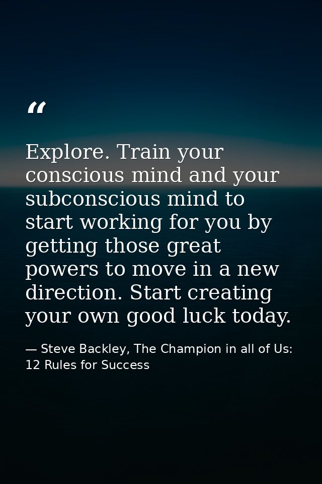Explore. Train your conscious mind and your subconscious mind to start working for you by getting those great powers to  — Steve Backley, The Champion in all of Us: 12 Rules for Success