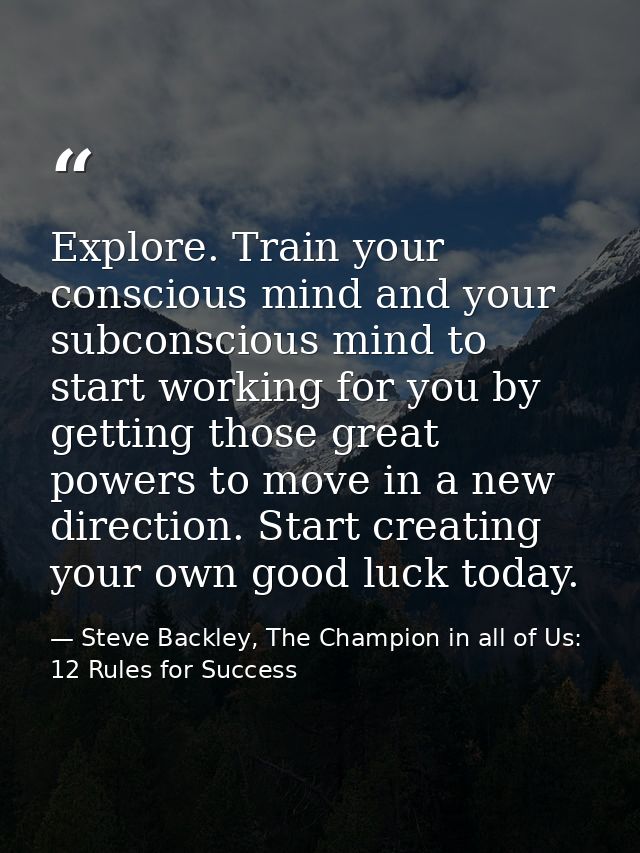 Explore. Train your conscious mind and your subconscious mind to start working for you by getting those great powers to  — Steve Backley, The Champion in all of Us: 12 Rules for Success