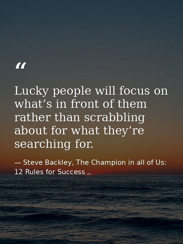 Lucky people will focus on what’s in front of them rather than scrabbling about for what they’re searching for. — Steve Backley, The Champion in all of Us: 12 Rules for Success