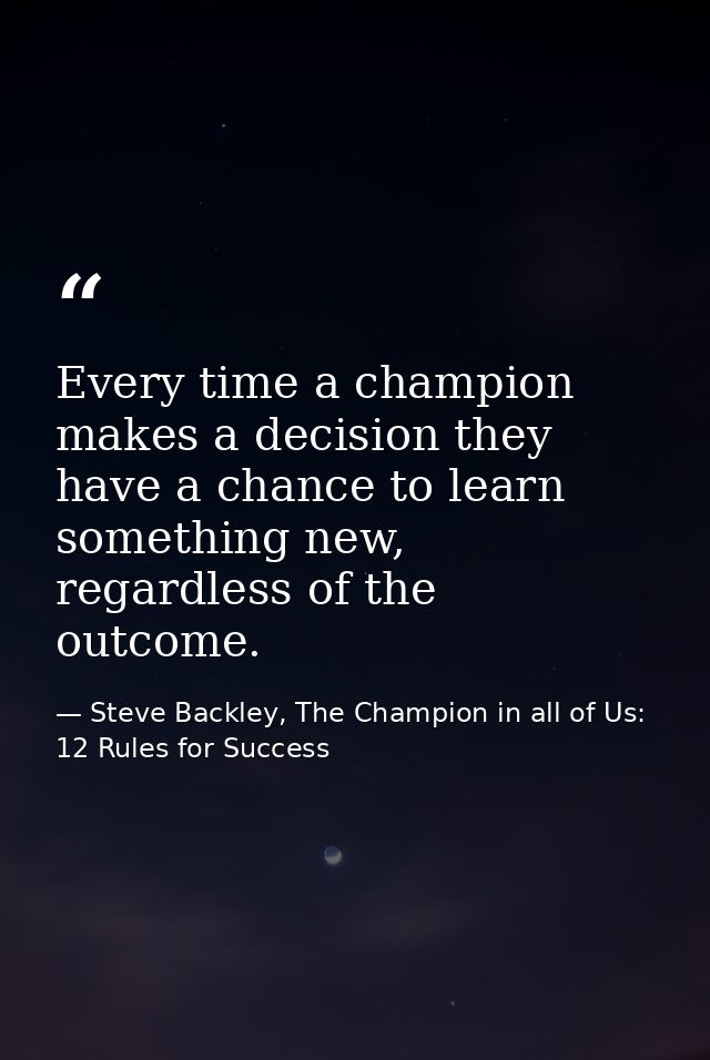Every time a champion makes a decision they have a chance to learn something new, regardless of the outcome. — Steve Backley, The Champion in all of Us: 12 Rules for Success
