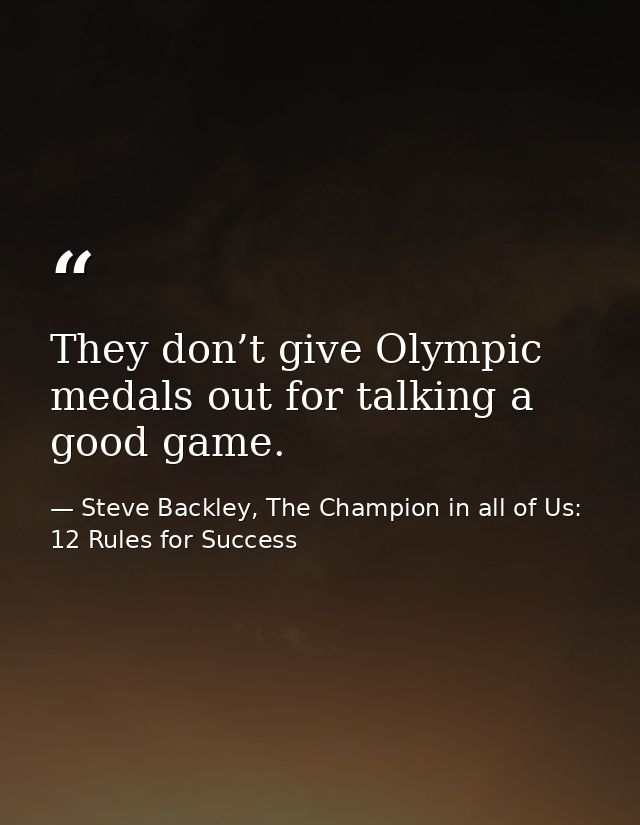 They don’t give Olympic medals out for talking a good game. — Steve Backley, The Champion in all of Us: 12 Rules for Success