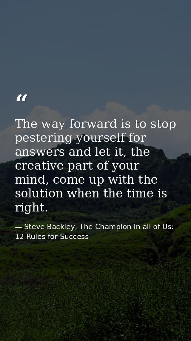 The way forward is to stop pestering yourself for answers and let it, the creative part of your mind, come up with the s — Steve Backley, The Champion in all of Us: 12 Rules for Success