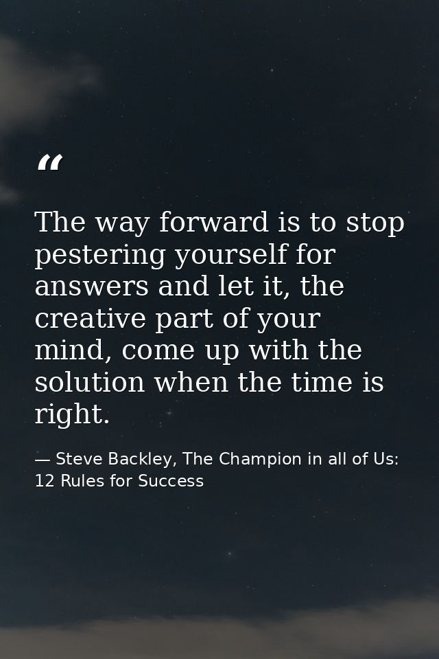 The way forward is to stop pestering yourself for answers and let it, the creative part of your mind, come up with the s — Steve Backley, The Champion in all of Us: 12 Rules for Success