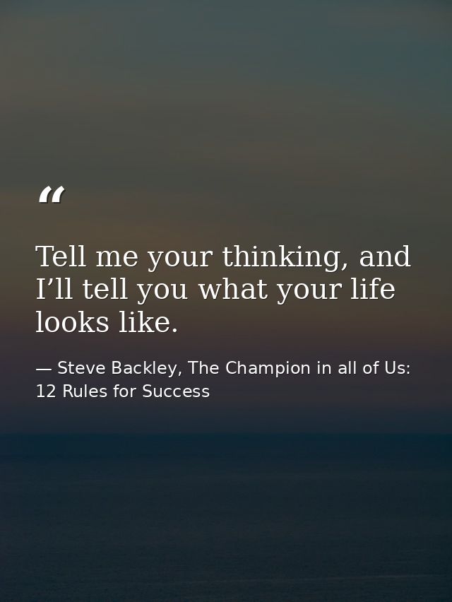 Tell me your thinking, and I’ll tell you what your life looks like. — Steve Backley, The Champion in all of Us: 12 Rules for Success