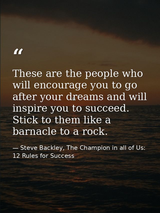 These are the people who will encourage you to go after your dreams and will inspire you to succeed. Stick to them like  — Steve Backley, The Champion in all of Us: 12 Rules for Success