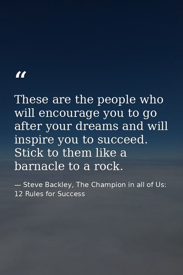 These are the people who will encourage you to go after your dreams and will inspire you to succeed. Stick to them like  — Steve Backley, The Champion in all of Us: 12 Rules for Success