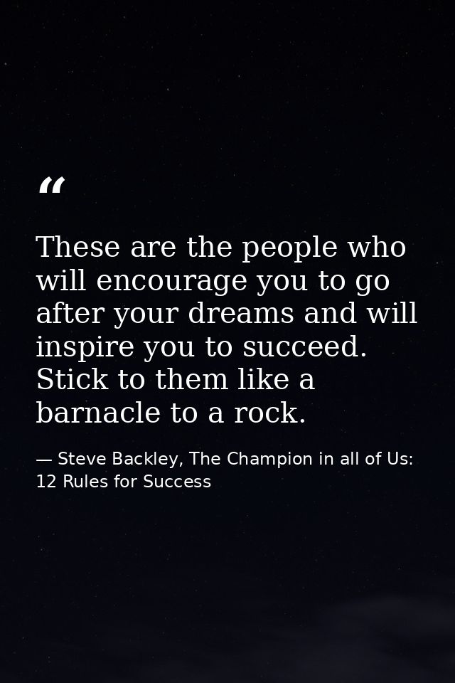 These are the people who will encourage you to go after your dreams and will inspire you to succeed. Stick to them like  — Steve Backley, The Champion in all of Us: 12 Rules for Success