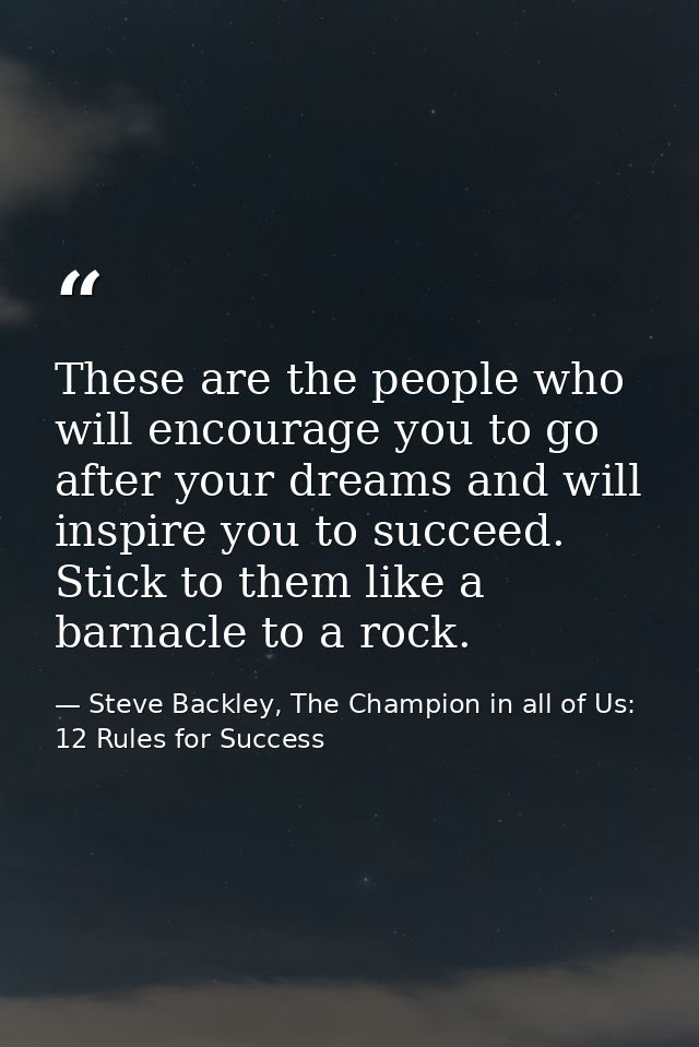 These are the people who will encourage you to go after your dreams and will inspire you to succeed. Stick to them like  — Steve Backley, The Champion in all of Us: 12 Rules for Success