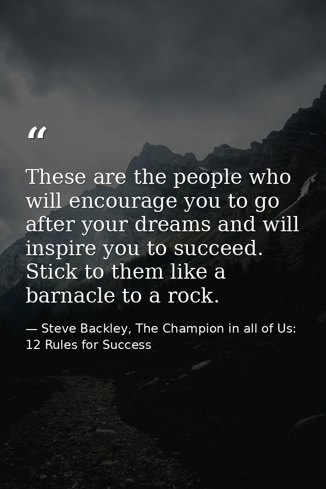 These are the people who will encourage you to go after your dreams and will inspire you to succeed. Stick to them like  — Steve Backley, The Champion in all of Us: 12 Rules for Success