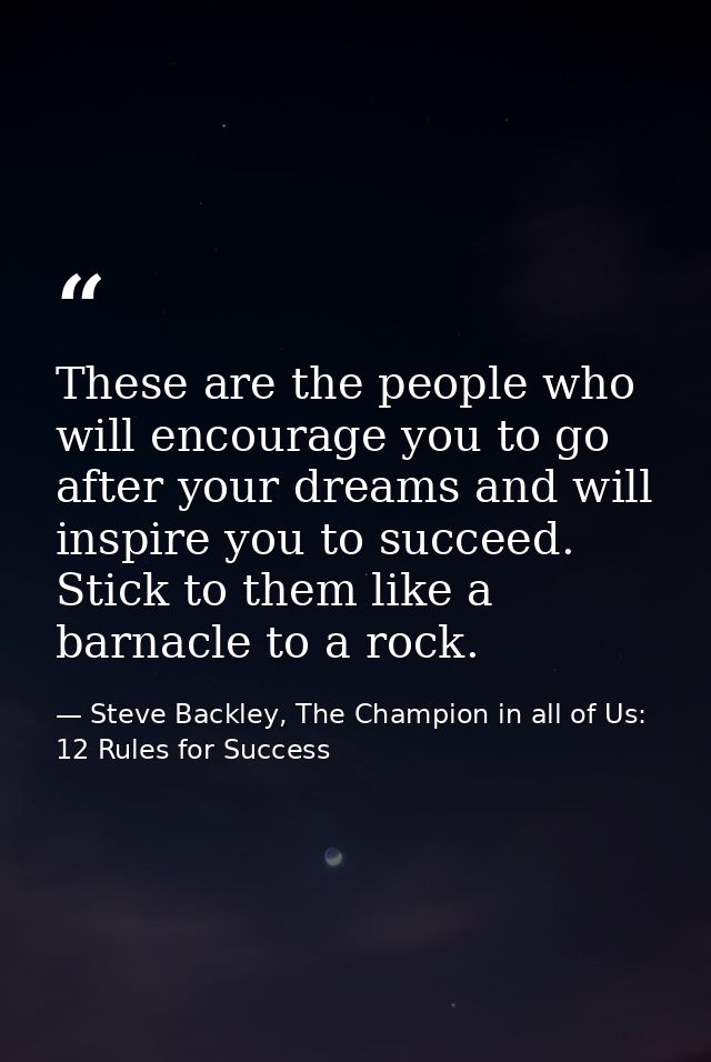 These are the people who will encourage you to go after your dreams and will inspire you to succeed. Stick to them like  — Steve Backley, The Champion in all of Us: 12 Rules for Success