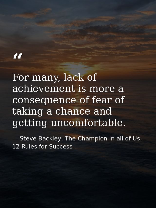 For many, lack of achievement is more a consequence of fear of taking a chance and getting uncomfortable. — Steve Backley, The Champion in all of Us: 12 Rules for Success