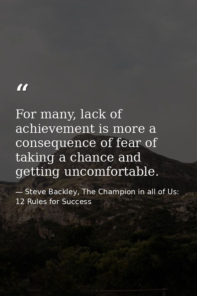 For many, lack of achievement is more a consequence of fear of taking a chance and getting uncomfortable. — Steve Backley, The Champion in all of Us: 12 Rules for Success