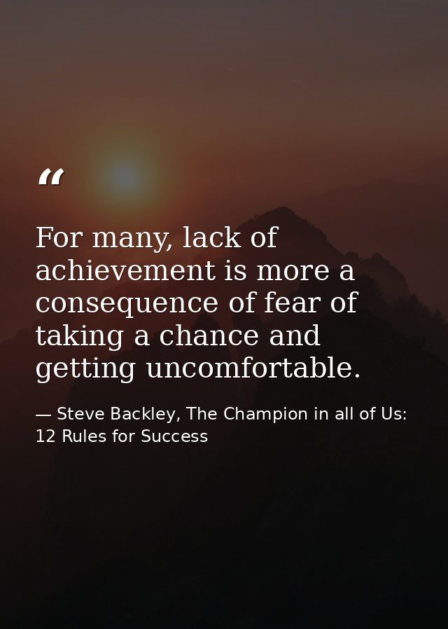 For many, lack of achievement is more a consequence of fear of taking a chance and getting uncomfortable. — Steve Backley, The Champion in all of Us: 12 Rules for Success