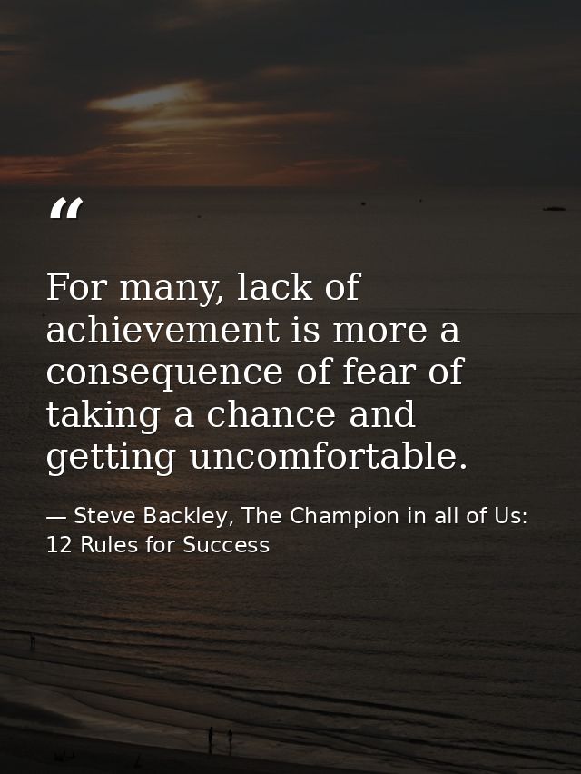 For many, lack of achievement is more a consequence of fear of taking a chance and getting uncomfortable. — Steve Backley, The Champion in all of Us: 12 Rules for Success
