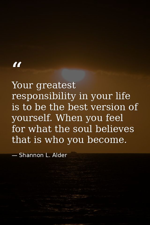 Your greatest responsibility in your life is to be the best version of yourself. When you feel for what the soul believe — Shannon L. Alder