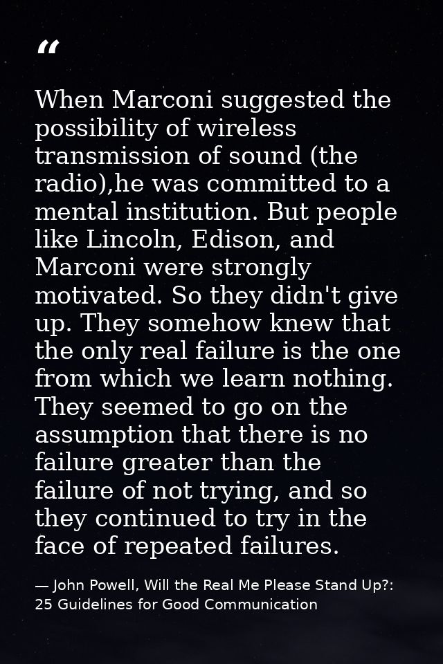 When Marconi suggested the possibility of wireless transmission of sound (the radio),he was committed to a mental instit — John Powell, Will the Real Me Please Stand Up?: 25 Guidelines for Good Communication