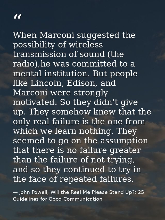 When Marconi suggested the possibility of wireless transmission of sound (the radio),he was committed to a mental instit — John Powell, Will the Real Me Please Stand Up?: 25 Guidelines for Good Communication
