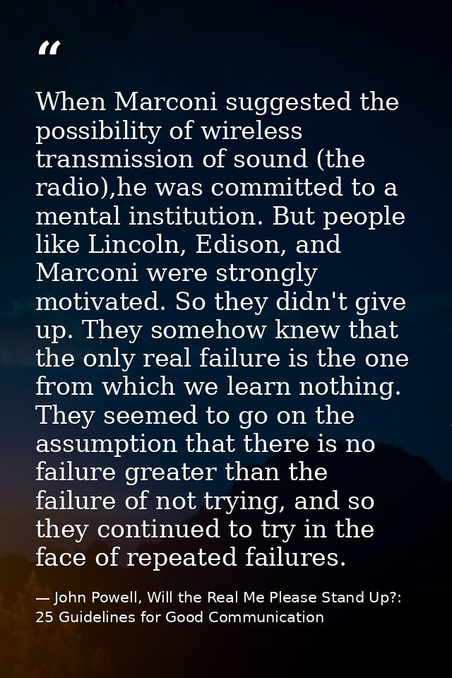 When Marconi suggested the possibility of wireless transmission of sound (the radio),he was committed to a mental instit — John Powell, Will the Real Me Please Stand Up?: 25 Guidelines for Good Communication