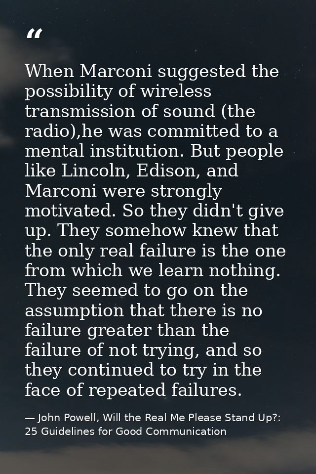 When Marconi suggested the possibility of wireless transmission of sound (the radio),he was committed to a mental instit — John Powell, Will the Real Me Please Stand Up?: 25 Guidelines for Good Communication